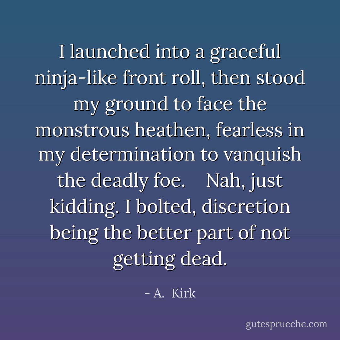 I launched into a graceful ninja-like front roll, then stood my ground to face the monstrous heathen, fearless in my determination to vanquish the deadly foe. <br /><br /><br />Nah, just kidding. I bolted, discretion being the better part of not getting dead. - A.  Kirk