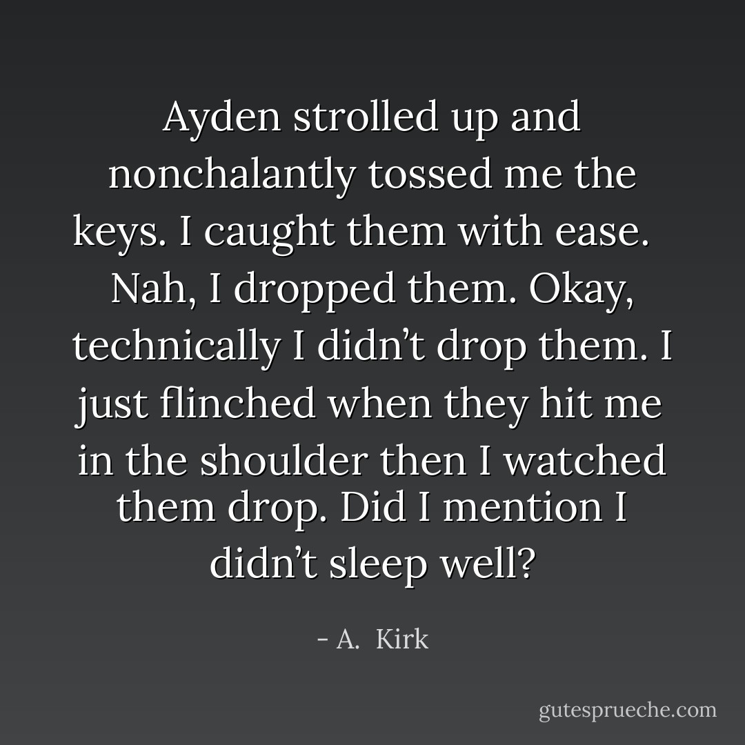 Ayden strolled up and nonchalantly tossed me the keys. I caught them with ease.<br /> <br />Nah, I dropped them. Okay, technically I didn’t drop them. I just flinched when they hit me in the shoulder then I watched them drop. Did I mention I didn’t sleep well? - A.  Kirk