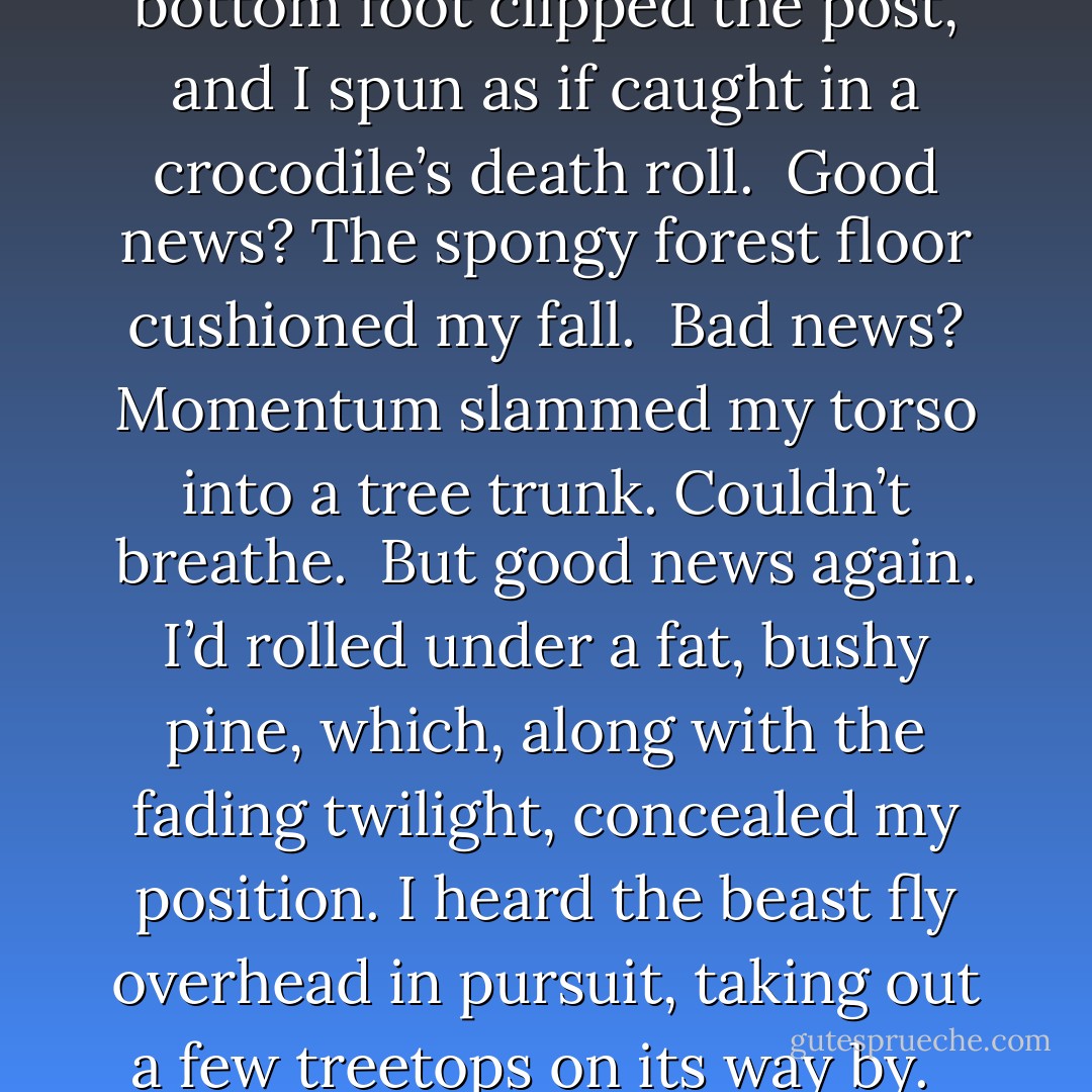 One hand planted on the top rail, slick from a recent rain, I swung my legs sideways, up and over. Home free.<br /><br /> Until my bottom foot clipped the post, and I spun as if caught in a crocodile’s death roll.<br /><br />Good news? The spongy forest floor cushioned my fall.<br /><br />Bad news? Momentum slammed my torso into a tree trunk. Couldn’t breathe.<br /><br />But good news again. I’d rolled under a fat, bushy pine, which, along with the fading twilight, concealed my position. I heard the beast fly overhead in pursuit, taking out a few treetops on its way by. <br /><br />Yeah, that was my plan all along. Man, I’m good. Except my body. It hurt. - A.  Kirk