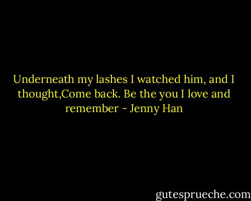 Underneath my lashes I watched him, and I thought,Come back. Be the you I love and remember - Jenny Han