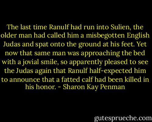 The last time Ranulf had run into Sulien, the older man had called him a misbegotten English Judas and spat onto the ground at his feet. Yet now that same man was approaching the bed with a jovial smile, so apparently pleased to see the Judas again that Ranulf half-expected him to announce that a fatted calf had been killed in his honor. - Sharon Kay Penman