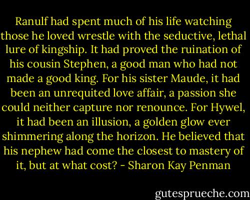 Ranulf had spent much of his life watching those he loved wrestle with the seductive, lethal lure of kingship. It had proved the ruination of his cousin Stephen, a good man who had not made a good king. For his sister Maude, it had been an unrequited love affair, a passion she could neither capture nor renounce. For Hywel, it had been an illusion, a golden glow ever shimmering along the horizon. He believed that his nephew had come the closest to mastery of it, but at what cost? - Sharon Kay Penman