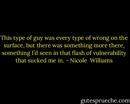 This type of guy was every type of wrong on the surface, but there was something more there, something I’d seen in that flash of vulnerability that sucked me in. - Nicole  Williams