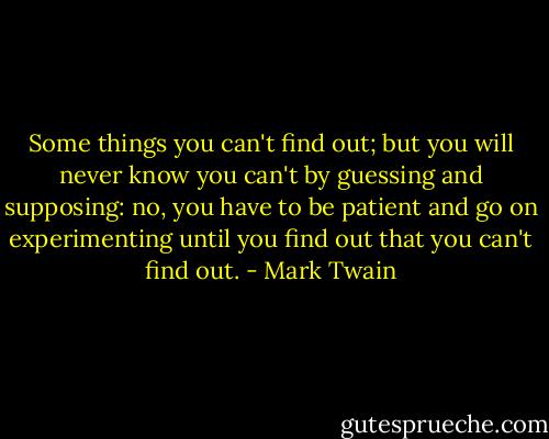 Some things you can't find out; but you will never know you can't by guessing and supposing: no, you have to be patient and go on experimenting until you find out that you can't find out. - Mark Twain