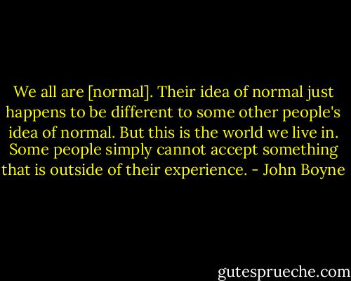 We all are [normal]. Their idea of normal just happens to be different to some other people's idea of normal. But this is the world we live in. Some people simply cannot accept something that is outside of their experience. - John Boyne