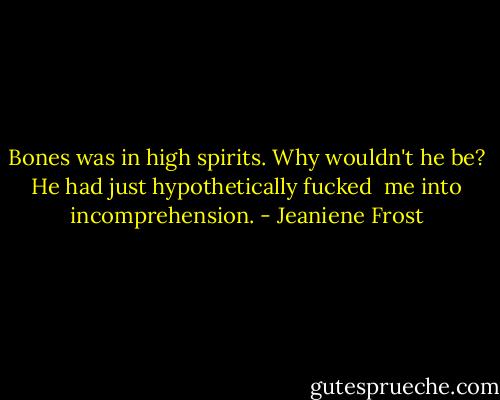 Bones was in high spirits. Why wouldn't he be? He had just hypothetically fucked <br />me into incomprehension. - Jeaniene Frost