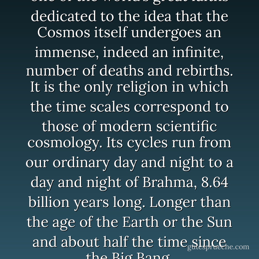 The Hindu religion is the only one of the world’s great faiths dedicated to the idea that the Cosmos itself undergoes an immense, indeed an infinite, number of deaths and rebirths.<br />It is the only religion in which the time scales correspond to those of modern scientific cosmology. Its cycles run from our ordinary day and night to a day and night of Brahma, 8.64 billion years long. Longer than the age of the Earth or the Sun and about half the time since the Big Bang. - Carl Sagan