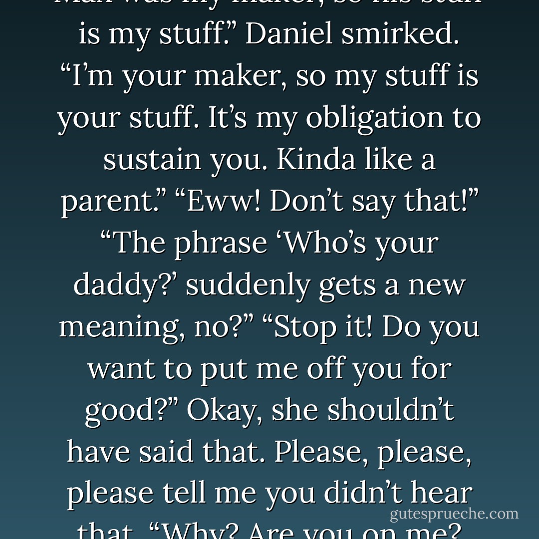 That’s how Hunter law works. Max was my maker, so his stuff is my stuff.” Daniel smirked. “I’m your maker, so my stuff is your stuff. It’s my obligation to sustain you. Kinda like a parent.”<br />“Eww! Don’t say that!”<br />“The phrase ‘Who’s your daddy?’ suddenly gets a new meaning, no?”<br />“Stop it! Do you want to put me off you for good?” Okay, she shouldn’t have said that. <i>Please, please, please tell me you didn’t hear that.</i><br />“Why? Are you on me? - Stefanie J. Pristavu