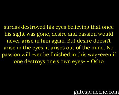surdas destroyed his eyes believing that once his sight was gone, desire and passion would never arise in him again. But desire doesn't arise in the eyes, it arises out of the mind. No passion will ever be finished in this way-even if one destroys one's own eyes- - Osho