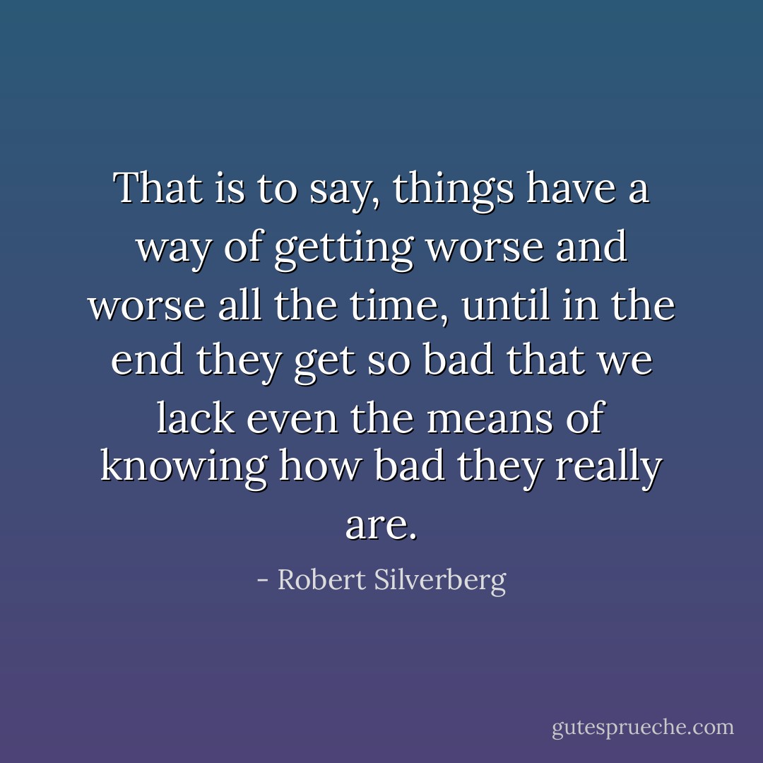 That is to say, things have a way of getting worse and worse all the time, until in the end they get so bad that we lack even the means of knowing how bad they really are. - Robert Silverberg