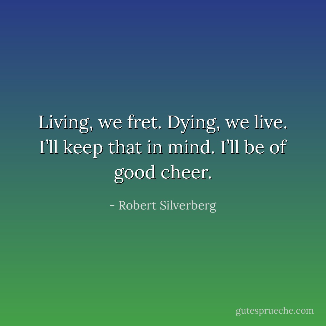 Living, we fret. Dying, we live. I’ll keep that in mind. I’ll be of good cheer. - Robert Silverberg