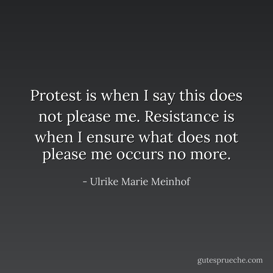 Protest is when I say this does not please me. Resistance is when I ensure what does not please me occurs no more. - Ulrike Marie Meinhof