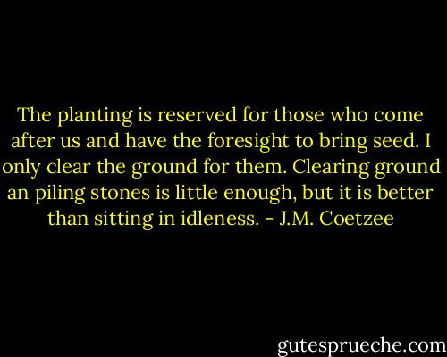 The planting is reserved for those who come after us and have the foresight to bring seed. I only clear the ground for them. Clearing ground an piling stones is little enough, but it is better than sitting in idleness. - J.M. Coetzee
