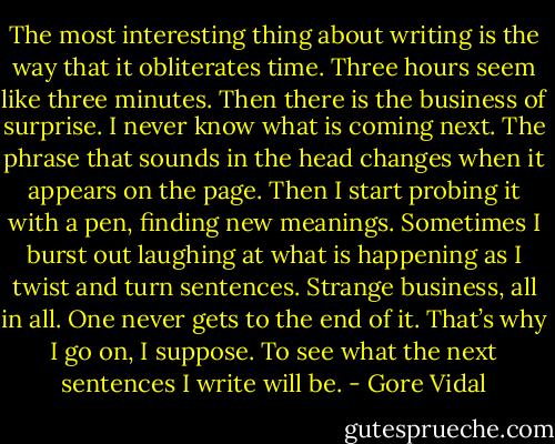 The most interesting thing about writing is the way that it obliterates time. Three hours seem like three minutes. Then there is the business of surprise. I never know what is coming next. The phrase that sounds in the head changes when it appears on the page. Then I start probing it with a pen, finding new meanings. Sometimes I burst out laughing at what is happening as I twist and turn sentences. Strange business, all in all. One never gets to the end of it. That’s why I go on, I suppose. To see what the next sentences I write will be. - Gore Vidal
