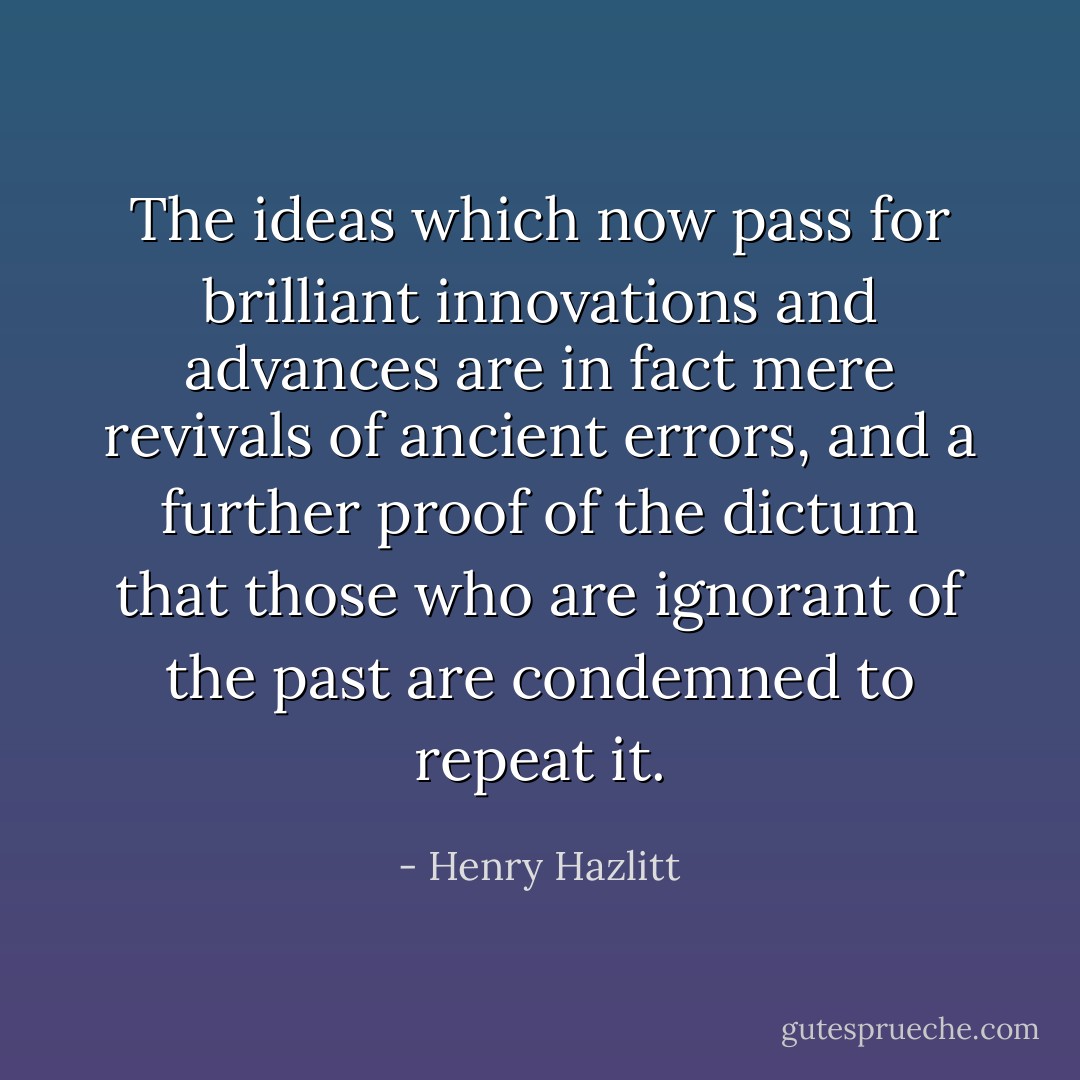 The ideas which now pass for brilliant innovations and advances are in fact mere revivals of ancient errors, and a further proof of the dictum that those who are ignorant of the past are condemned to repeat it. - Henry Hazlitt