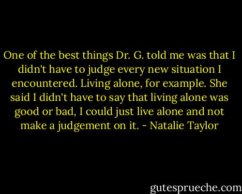 One of the best things Dr. G. told me was that I didn't have to judge every new situation I encountered. Living alone, for example. She said I didn't have to say that living alone was good or bad, I could just live alone and not make a judgement on it. - Natalie Taylor