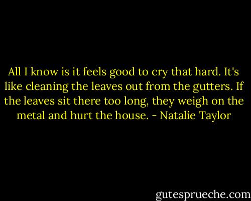 All I know is it feels good to cry that hard. It's like cleaning the leaves out from the gutters. If the leaves sit there too long, they weigh on the metal and hurt the house. - Natalie Taylor