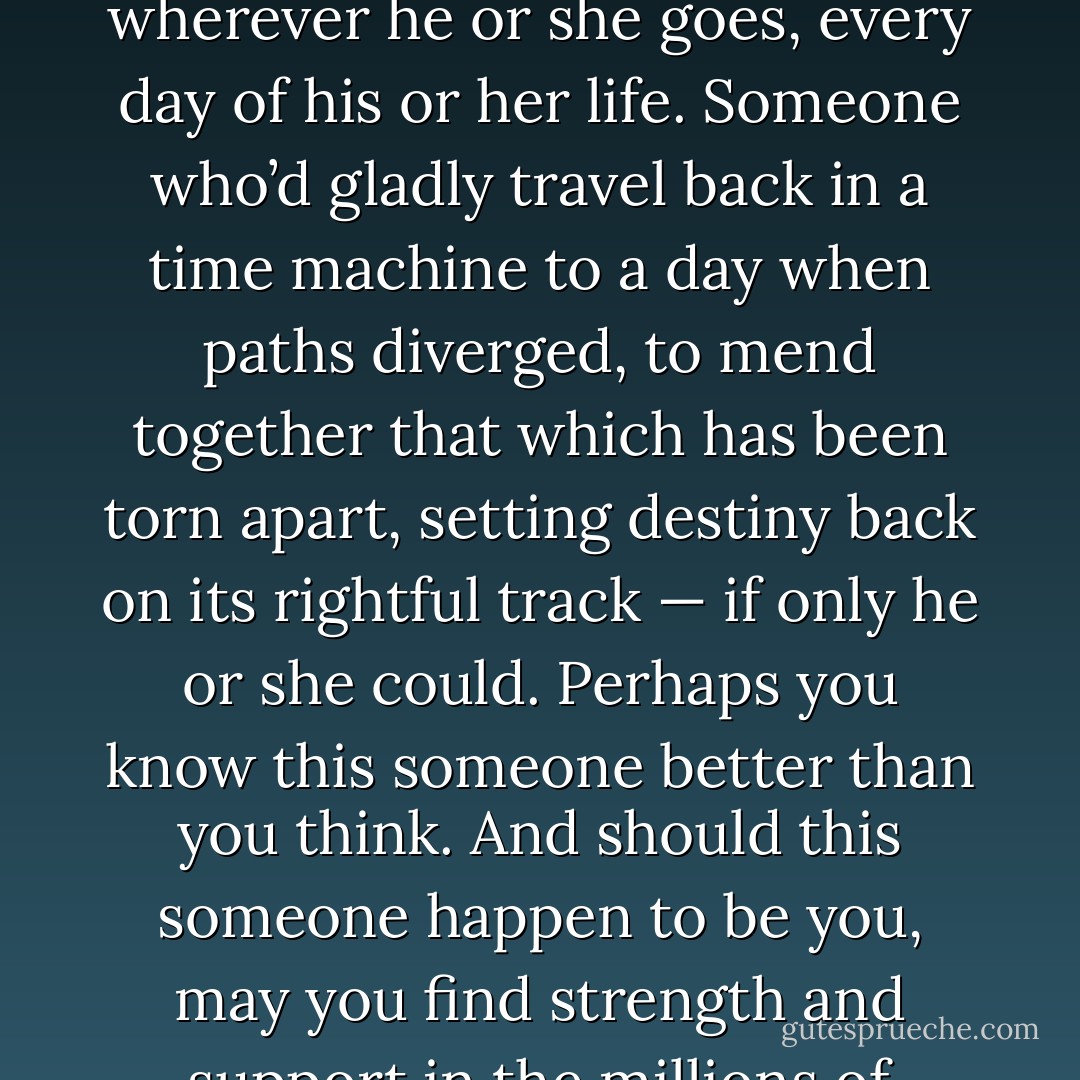 Perhaps you know someone whose heart clutches onto the bittersweet memory of the one who got away. Someone who secretly bears the weight of this imperceptible burden wherever he or she goes, every day of his or her life. Someone who’d gladly travel back in a time machine to a day when paths diverged, to mend together that which has been torn apart, setting destiny back on its rightful track — if only he or she could. Perhaps you know this someone better than you think. And should this someone happen to be you, may you find strength and support in the millions of others who shoulder this burden with you, and may you be reintroduced one day to true love… in this lifetime and whatever comes after. - Sebastian Cole