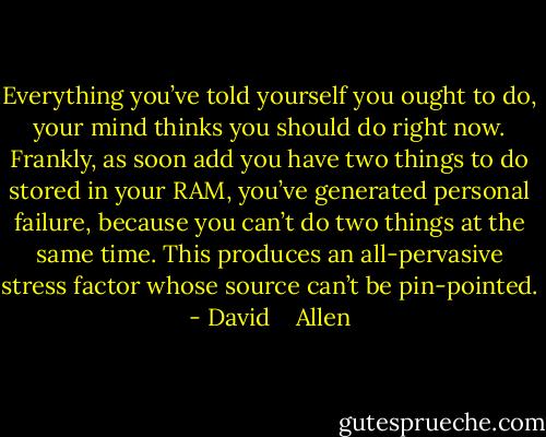 Everything you’ve told yourself you ought to do, your mind thinks you should do right now. Frankly, as soon add you have two things to do stored in your RAM, you’ve generated personal failure, because you can’t do two things at the same time. This produces an all-pervasive stress factor whose source can’t be pin-pointed. - David    Allen