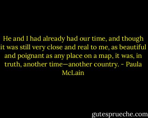 He and I had already had our time, and though it was still very close and real to me, as beautiful and poignant as any place on a map, it was, in truth, another time—another country. - Paula McLain