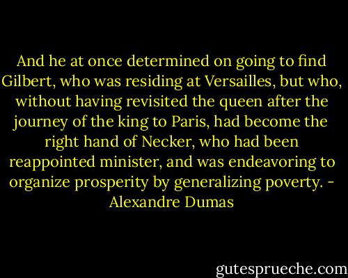 And he at once determined on going to find Gilbert, who was residing at Versailles, but who, without having revisited the queen after the journey of the king to Paris, had become the right hand of Necker, who had been reappointed minister, and was endeavoring to organize prosperity by generalizing poverty. - Alexandre Dumas