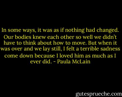 In some ways, it was as if nothing had changed. Our bodies knew each other so well we didn’t have to think about how to move. But when it was over and we lay still, I felt a terrible sadness come down because I loved him as much as I ever did. - Paula McLain