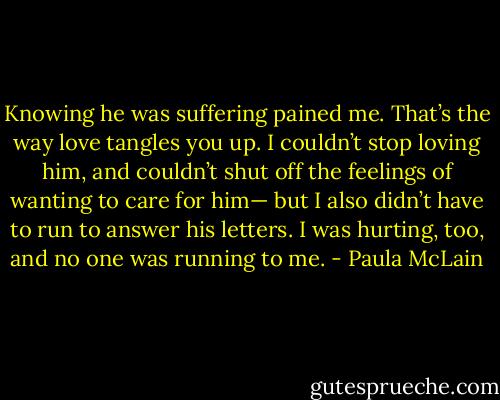 Knowing he was suffering pained me. That’s the way love tangles you up. I couldn’t stop loving him, and couldn’t shut off the feelings of wanting to care for him— but I also didn’t have to run to answer his letters. I was hurting, too, and no one was running to me. - Paula McLain