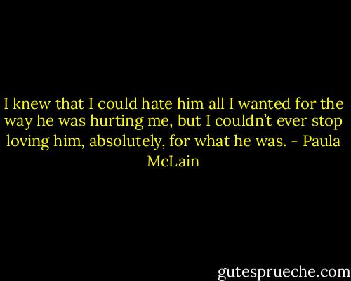 I knew that I could hate him all I wanted for the way he was hurting me, but I couldn’t ever stop loving him, absolutely, for what he was. - Paula McLain