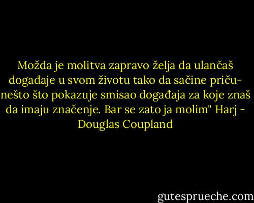 Možda je molitva zapravo želja da ulančaš događaje u svom životu tako da sačine priču- nešto što pokazuje smisao događaja za koje znaš da imaju značenje. Bar se zato ja molim" Harj - Douglas Coupland