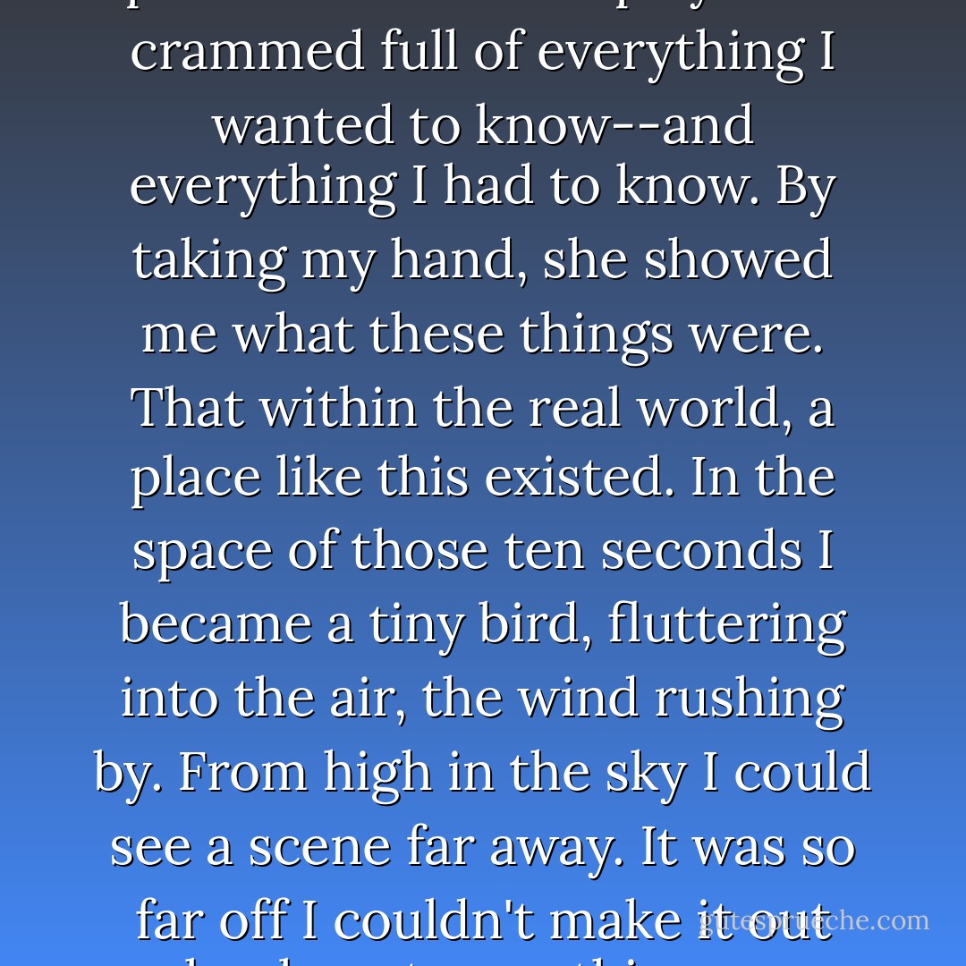 It was merely the small, warm hand of a twelve-year-old girl, yet those five fingers and that palm were like a display case crammed full of everything I wanted to know--and everything I had to know. By taking my hand, she showed me what these things were. That within the real world, a place like this existed. In the space of those ten seconds I became a tiny bird, fluttering into the air, the wind rushing by. From high in the sky I could see a scene far away. It was so far off I couldn't make it out clearly, yet something was there, and I knew that someday I would travel to that place. - Haruki Murakami