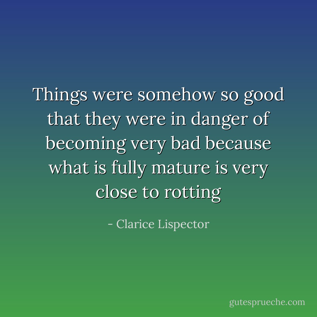 Things were somehow so good that they were in danger of becoming very bad because what is fully mature is very close to rotting - Clarice Lispector