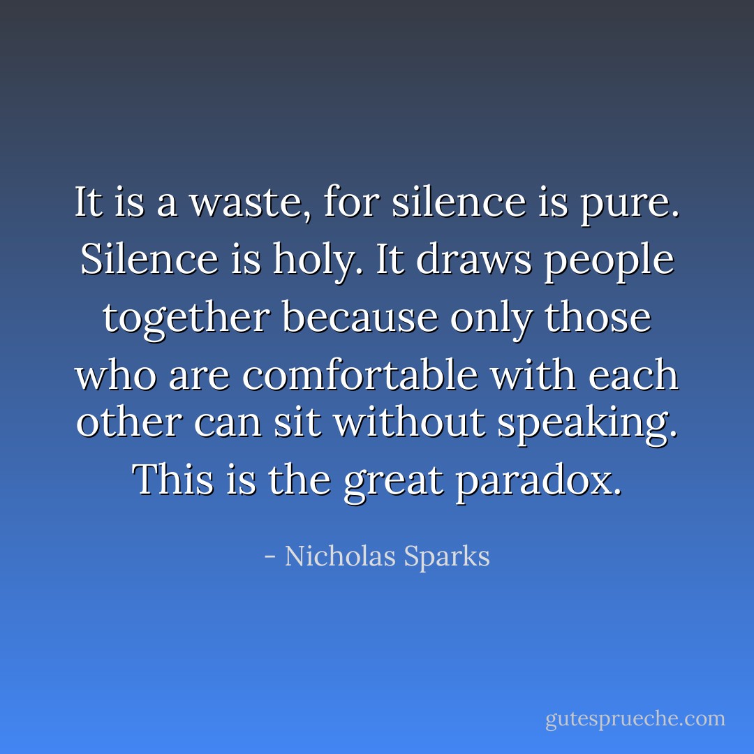 It is a waste, for silence is pure.<br />Silence is holy. It draws people together because only those who are<br />comfortable with each other can sit without speaking. This is the great<br />paradox. - Nicholas Sparks