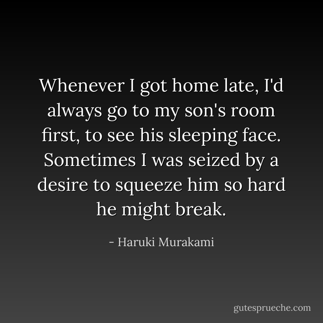 Whenever I got home late, I'd always go to my son's room first, to see his sleeping face. Sometimes I was seized by a desire to squeeze him so hard he might break. - Haruki Murakami