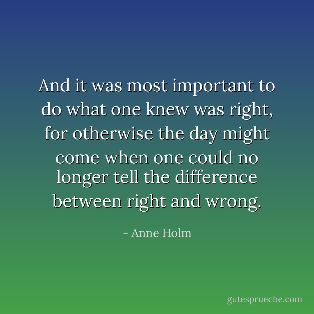 And it was most important to do what one knew was right, for otherwise the day might come when one could no longer tell the difference between right and wrong. - Anne Holm