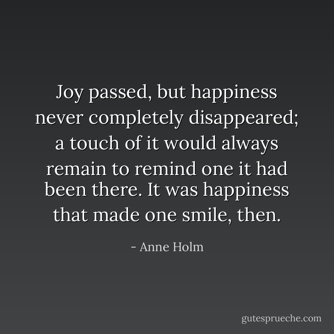 Joy passed, but happiness never completely disappeared; a touch of it would always remain to remind one it had been there. It was happiness that made one smile, then. - Anne Holm
