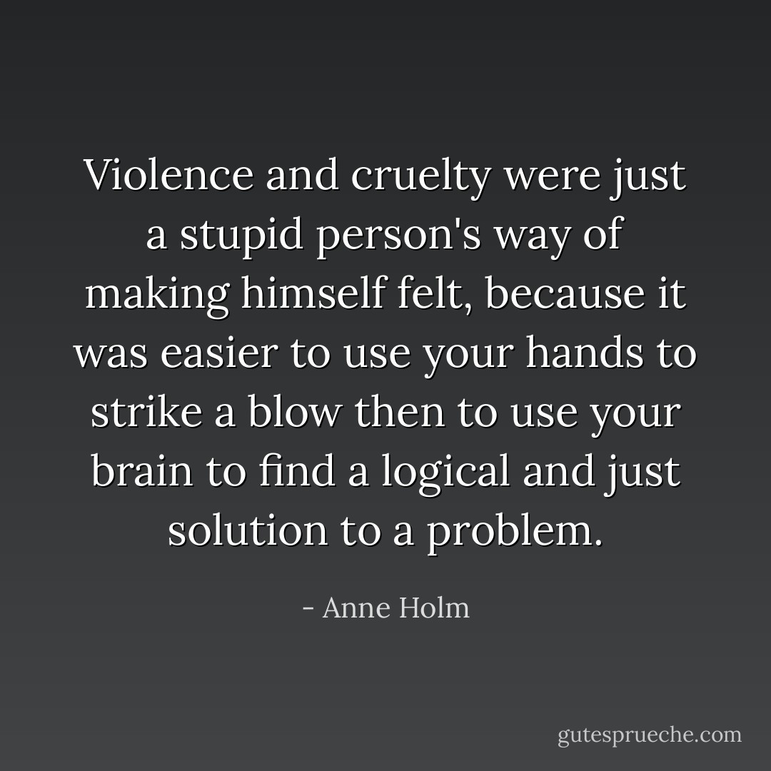 Violence and cruelty were just a stupid person's way of making himself felt, because it was easier to use your hands to strike a blow then to use your brain to find a logical and just solution to a problem. - Anne Holm