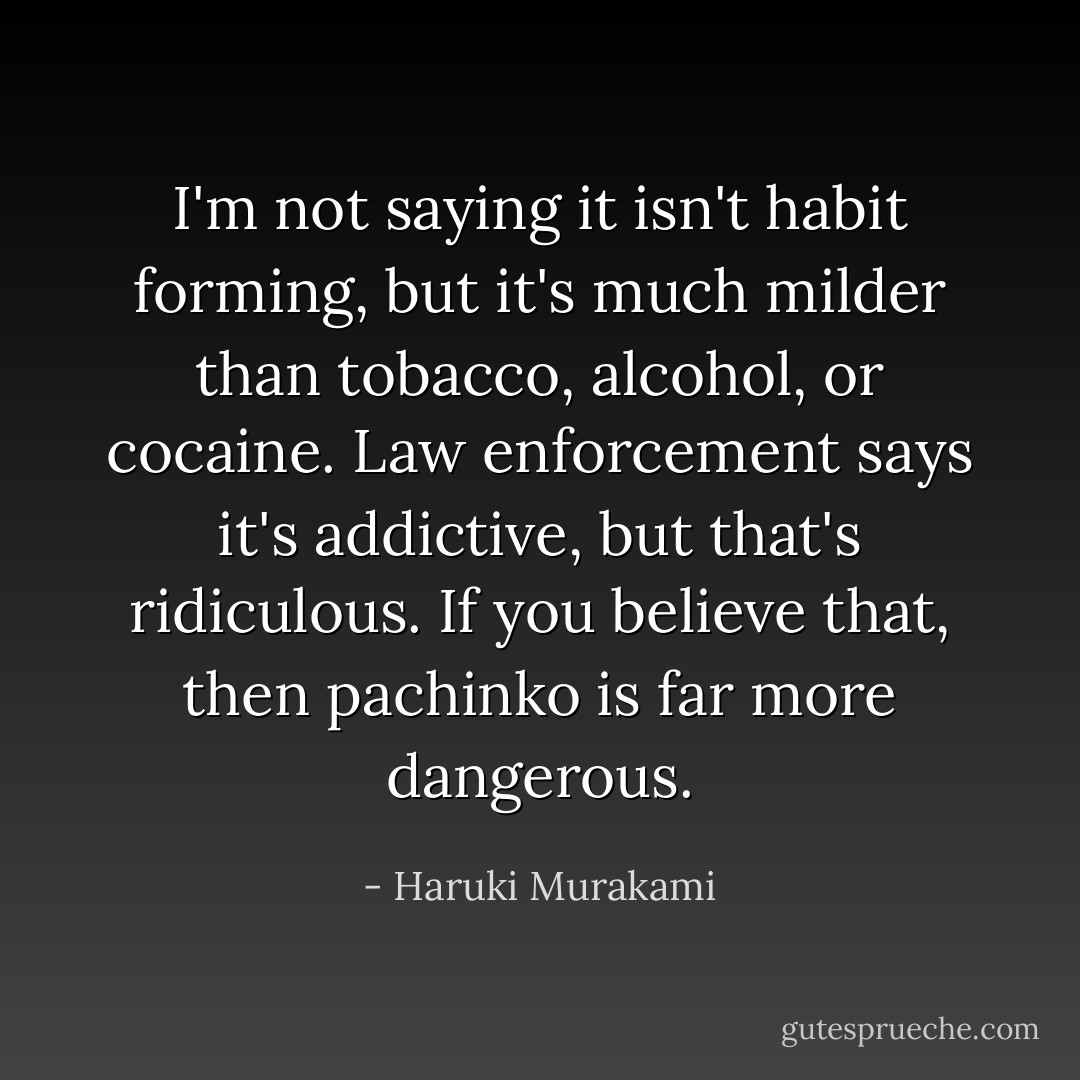 I'm not saying it isn't habit forming, but it's much milder than tobacco, alcohol, or cocaine. Law enforcement says it's addictive, but that's ridiculous. If you believe that, then pachinko is far more dangerous. - Haruki Murakami