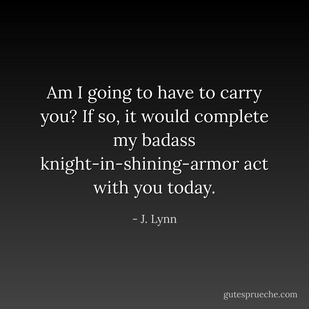 Am I going to have to carry you? If so, it would complete my badass knight-in-shining-armor act with you today. - J. Lynn