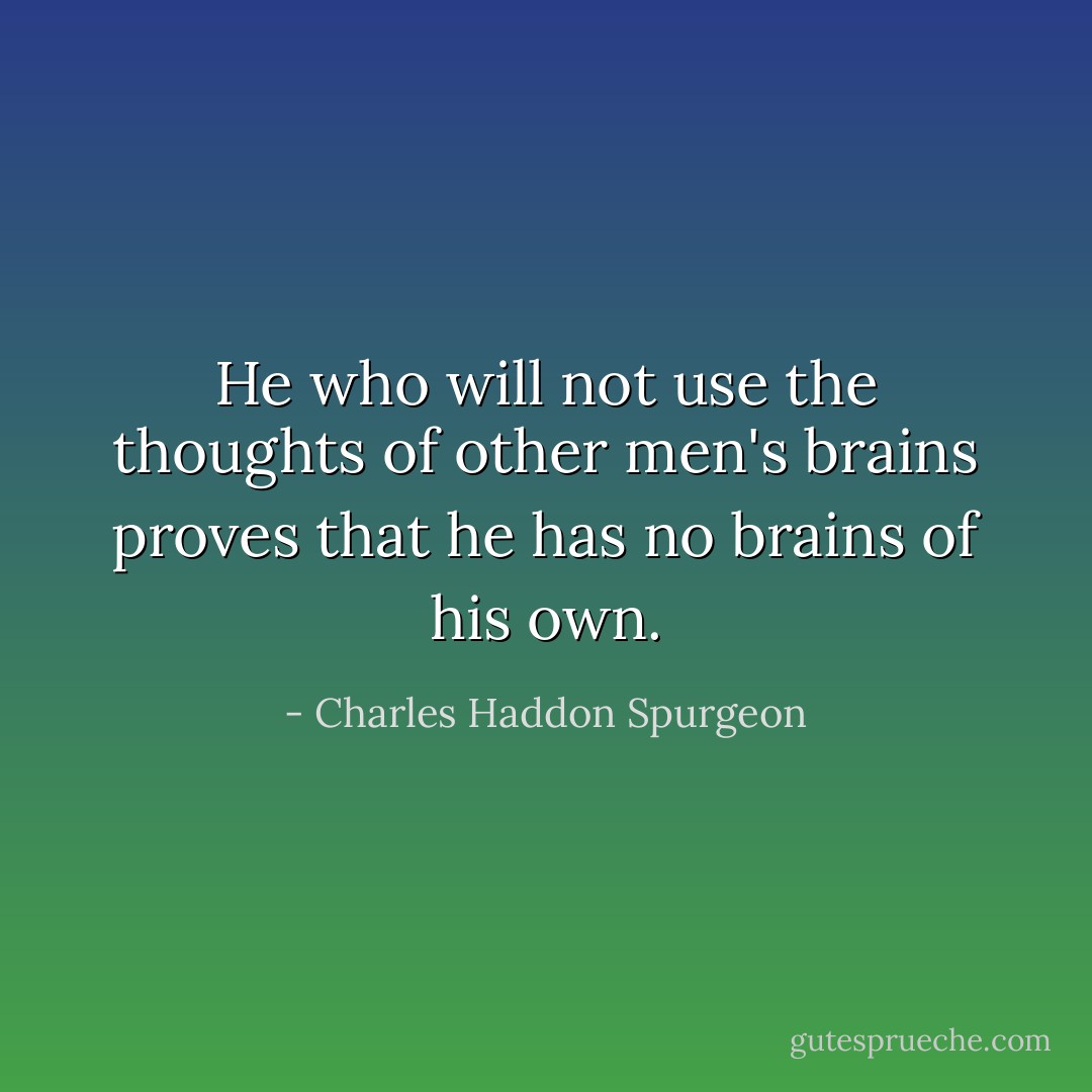 He who will not use the thoughts of other men's brains proves that he has no brains of his own. - Charles Haddon Spurgeon