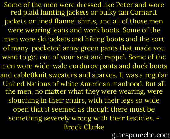 Some of the men were dressed like Peter and wore red plaid hunting jackets or bulky tan Carhartt jackets or lined flannel shirts, and all of those men were wearing jeans and work boots. Some of the men wore ski jackets and hiking boots and the sort of many-pocketed army green pants that made you want to get out of your seat and rappel. Some of the men wore wide-wale corduroy pants and duck boots and cable0knit sweaters and scarves. It was a regular United Nations of white American manhood. But all the men, no matter what they were wearing, were slouching in their chairs, with their legs so wide open that it seemed as though there must be something severely wrong with their testicles. - Brock Clarke