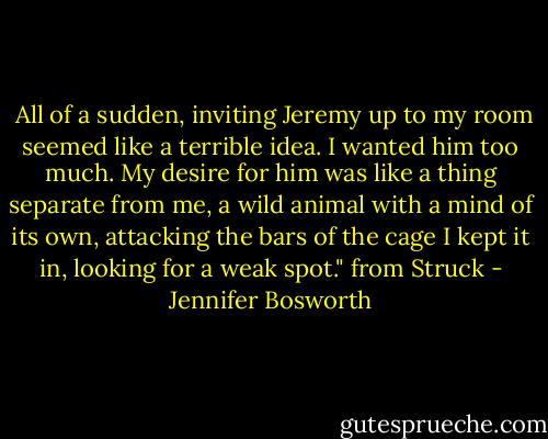  All of a sudden, inviting Jeremy up to my room seemed like a terrible idea. I wanted him too much. My desire for him was like a thing separate from me, a wild animal with a mind of its own, attacking the bars of the cage I kept it in, looking for a weak spot." from Struck - Jennifer Bosworth