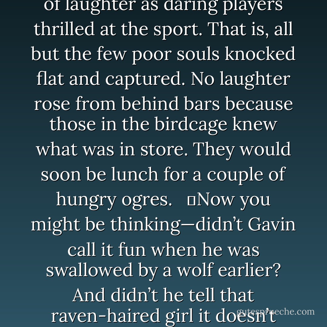 And so the game went on in this manner, a throng of children playing keep-away from a bowling ball tossed back and forth between two plump ogres. The air filled with shrieks and cheers and shouts of laughter as daring players thrilled at the sport. That is, all but the few poor souls knocked flat and captured. No laughter rose from behind bars because those in the birdcage knew what was in store. They would soon be lunch for a couple of hungry ogres. <br /><br />	Now you might be thinking—didn’t Gavin call it fun when he was swallowed by a wolf earlier? And didn’t he tell that raven-haired girl it doesn’t hurt to be swallowed whole by a bear? All true, all true. But here’s a secret you might not know. <br /><br />	<i>Ogres chew their food.</i><br /><br />	Luckily, it’s only the first bite that stings. - Richelle E. Goodrich