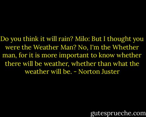 Do you think it will rain?<br />Milo: But I thought you were the Weather Man?<br />No, I'm the Whether man, for it is more important to know whether there will be weather, whether than what the weather will be. - Norton Juster