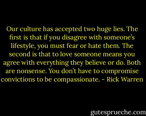 Our culture has accepted two huge lies. The first is that if you disagree with someone’s lifestyle, you must fear or hate them. The second is that to love someone means you agree with everything they believe or do. Both are nonsense. You don’t have to compromise convictions to be compassionate. - Rick Warren