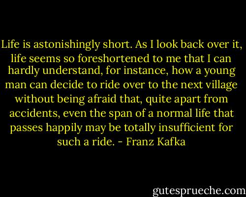 Life is astonishingly short. As I look back over it, life seems so foreshortened to me that I can hardly understand, for instance, how a young man can decide to ride over to the next village without being afraid that, quite apart from accidents, even the span of a normal life that passes happily may be totally insufficient for such a ride. - Franz Kafka