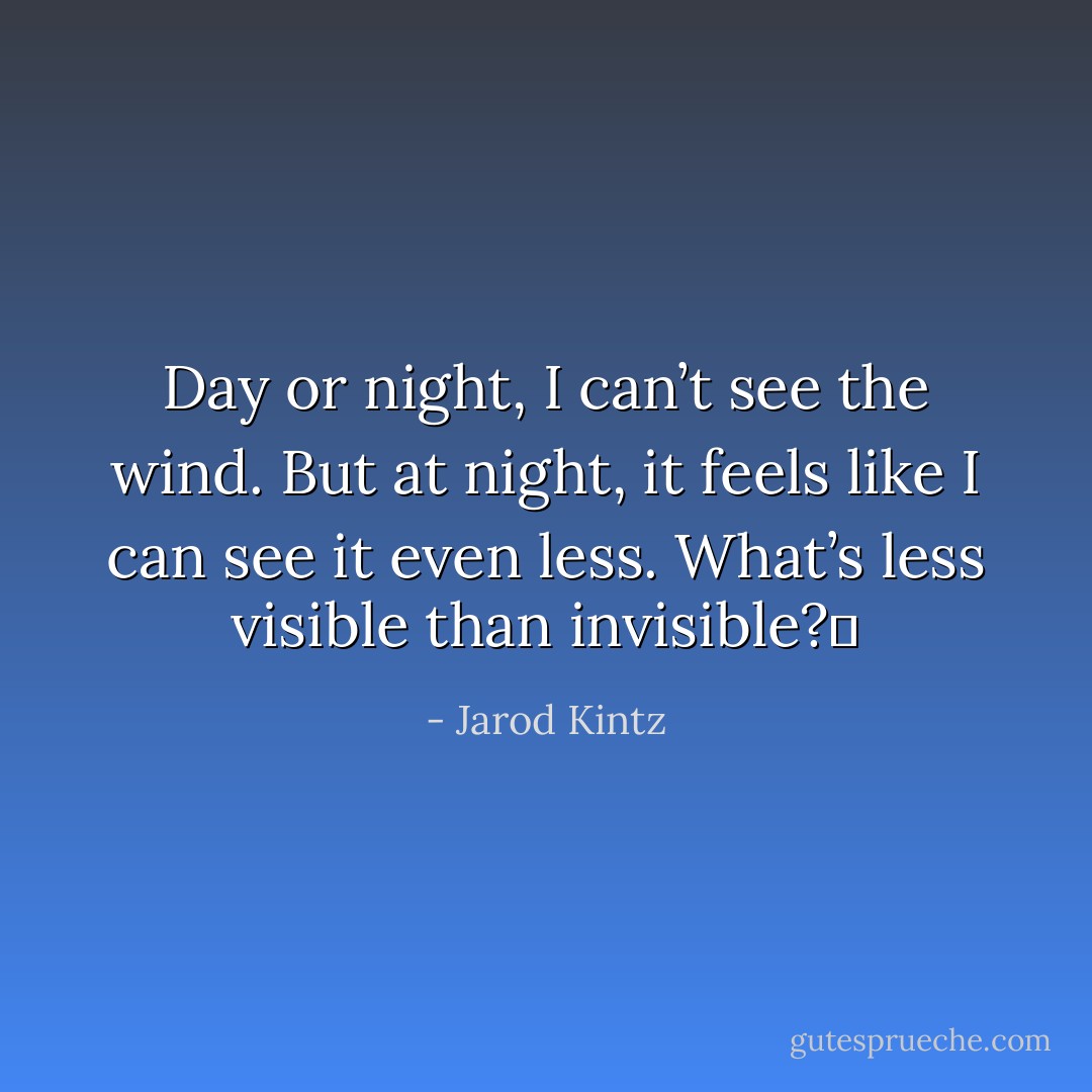 Day or night, I can’t see the wind. But at night, it feels like I can see it even less. What’s less visible than invisible?  - Jarod Kintz