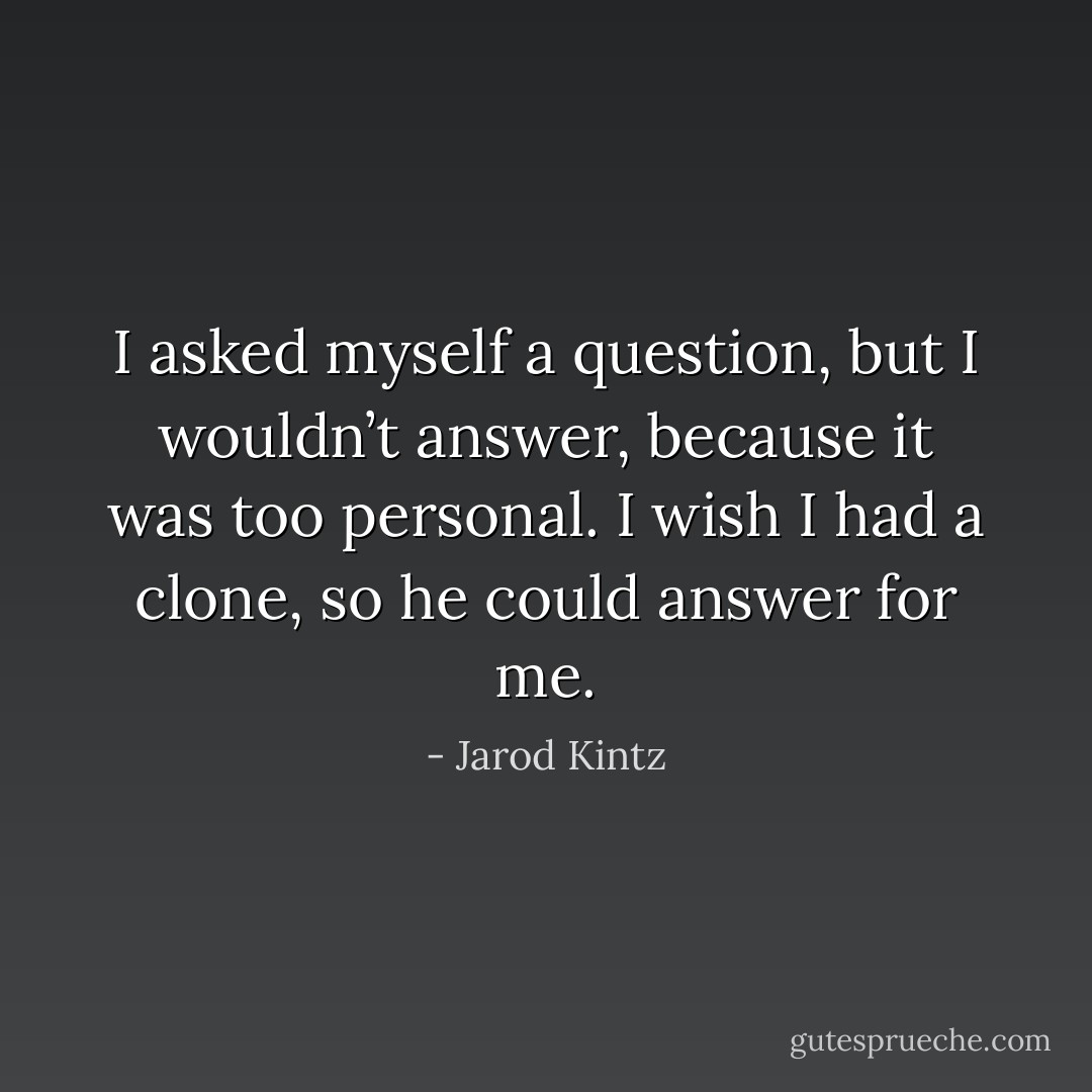 I asked myself a question, but I wouldn’t answer, because it was too personal. I wish I had a clone, so he could answer for me. - Jarod Kintz