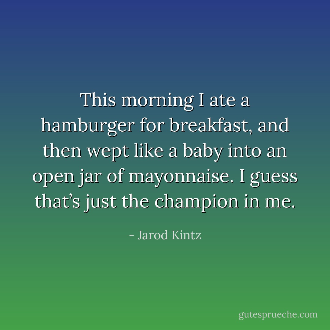 This morning I ate a hamburger for breakfast, and then wept like a baby into an open jar of mayonnaise. I guess that’s just the champion in me. - Jarod Kintz