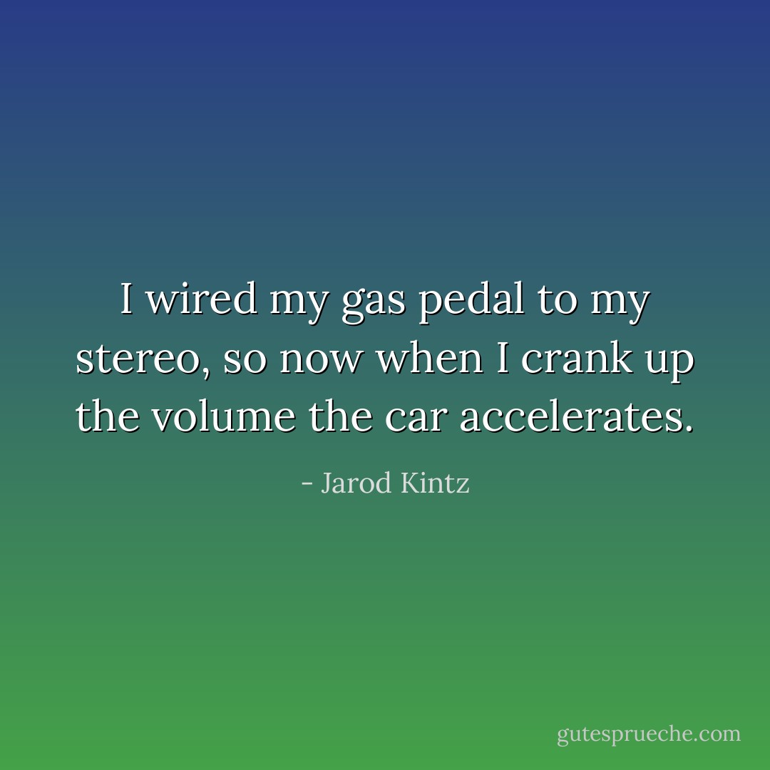 I wired my gas pedal to my stereo, so now when I crank up the volume the car accelerates. - Jarod Kintz