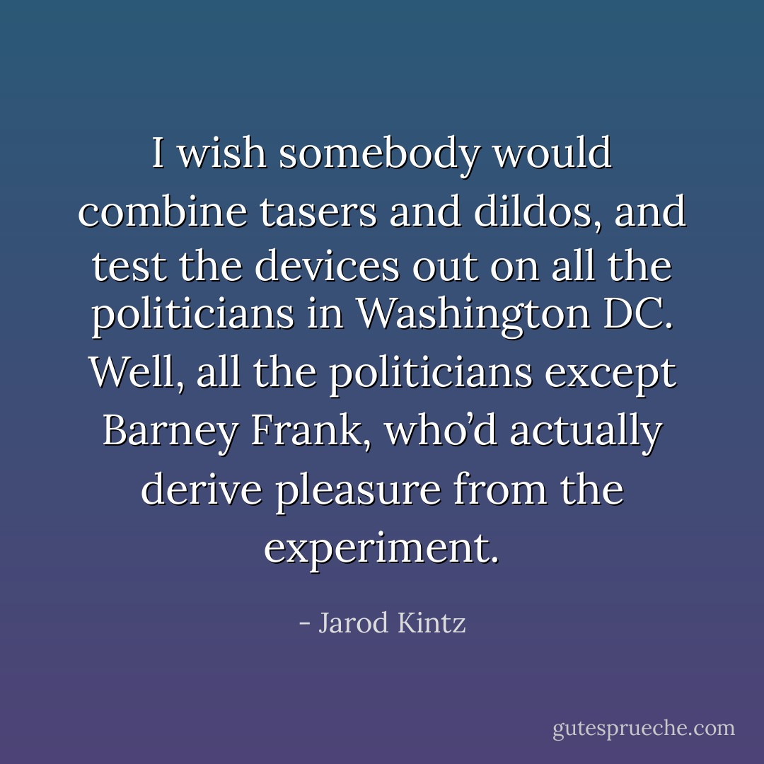 I wish somebody would combine tasers and dildos, and test the devices out on all the politicians in Washington DC. Well, all the politicians except Barney Frank, who’d actually derive pleasure from the experiment. - Jarod Kintz
